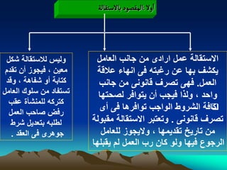 ‫اول :المكطٍد بالصجكالة‬




  ‫ولٌس لالستقالة شكل‬     ‫االستقالة عمل ارادى من جانب العامل‬
 ‫معٌن ، فٌجوز أن تقدم‬     ‫ٌكشؾ بها عن رؼبته فى انهاء عالقة‬
 ‫كتابة أو شفاهة ، وقد‬     ‫العمل. فهى تصرؾ قانونى من جانب‬
‫تستفاد من سلوك العامل‬     ‫واحد ، ولذا فٌجب أن ٌتوافر لصحتها‬
  ‫كتركه للمنشأة عقب‬
   ‫رفض صاحب العمل‬
                          ‫كافة الشروط الواجب توافرها فى أى‬ ‫‪‬‬
   ‫لطلبه بتعدٌل شرط‬     ‫تصرؾ قانونى . وتعتبر االستقالة مقبولة‬
    ‫جوهرى فى العقد .‬       ‫من تارٌخ تقدٌمها ، والٌجوز للعامل‬
                        ‫الرجوع فٌها ولو كان رب العمل لم ٌقبلها‬
 