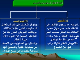 ‫خاهّا: الخؽار الشابق وغدم الجػشف‬




            ‫(2) اهػدام الجػشف‬                         ‫(1) الخؽار‬
‫ـ وٌتوافر التعسؾ متى ثبت أن العامل‬        ‫ـ تعرٌفه ـ مدى جواز االتفاق على‬
  ‫قد استهدؾ الضرر ؼاٌة الستقالته‬           ‫االعفاء منه ـ مدى جواز سحب‬
 ‫ـ وٌختلؾ التعوٌض المقرر هنا عن‬           ‫االستقالة بعد اخطار صاحب العمل‬
  ‫التعوٌض الناشا عن عدم مراعاة‬            ‫بها ـ شكل االخطار ـ مدته ـ جزاء‬
                                                                    ‫‪‬‬
            ‫مهلة االخطار‬                      ‫عدم مراعاة مدة االخطار‬
‫ـ وقد قٌل بأن المسبولٌة عن التعسؾ‬          ‫(التعوٌض المقدر قانونا براتب‬
 ‫هى مسبولٌة عقدٌة والصحٌح أنها‬                   ‫شهر من الشامل)‬
 ‫مسبولٌة تقصٌرٌة فى جمٌع األحوال‬
 