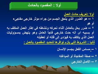 ‫أوال : المقصود بالحادث‬
                                            ‫أوال :تعرٌؾ حادث العمل‬
    ‫1 – هو الضرر الذي ٌلحق الجسم من جراء مؤثر خارجى مفاجىء‬
                                                             ‫أو هو‬
‫2 – ضرر ٌحل بالعامل أثناء تحركه ونشاطه فً إطار العمل المكلؾ به‬
‫أو بسببه اى أنه حدث خارجً فاجأ العامل وهو ٌنهض بمسؤولٌات‬
                       ‫العمل الذي ٌتكلؾ به فٌؤدى إلى قتله أو تعطٌله‬
            ‫ثانٌا : الشروط التً ٌلزم توافرها لتحدٌد المقصود بالعمل :‬
                                      ‫1 – مساس الفعل بجسم اإلنسان‬
                                        ‫2 – صفة المفاجأة أو المباؼته‬
                                                  ‫3 – األصل الخارجى‬
 