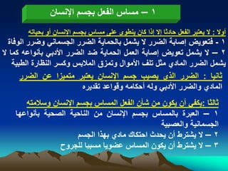 ‫1 – مساس الفعل بجسم اإلنسان‬
        ‫أوال : ال ٌعتبر الفعل حادثا إال إذا كان ٌنطوى على مساس بجسم اإلنسان أو بحٌاته‬
  ‫1 - فتعوٌض إصابة الضرر ال ٌشمل بالحماٌة الضرر الجسمانً وضرر الوفاة‬
‫2 – ال ٌشمل تعوٌض إصابة العمل الحماٌة ضد الضرر األدبً بأنواعه كما ال‬
    ‫ٌشمل الضرر المادي مثل تلؾ األموال وتمزق المالبس وكسر النظارة الطبٌة‬
       ‫ثانٌا : الضرر الذي ٌصٌب جسم اإلنسان ٌعتبر متمٌزا عن الضرر‬
                          ‫المادي والضرر األدبً وله أحكامه وقواعد تقدٌره‬
       ‫ثالثا :ٌكفً أن ٌكون من شأن الفعل المساس بجسم اإلنسان وسالمته‬
    ‫1 – العبرة بالمساس بجسم اإلنسان من الناحٌة الصحٌة بأنواعها‬
                                                 ‫الجسمانٌة والعصبٌة‬
                       ‫2 – ال ٌشترط أن ٌحدث احتكاك مادي بهذا الجسم‬
                 ‫3 – ال ٌشترط أن ٌكون المساس عضوٌا مسببا للجروح‬
 