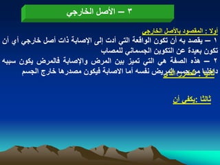 ‫3 – األصل الخارجً‬
                                            ‫أوال : المقصود باألصل الخارجً‬
‫1 – ٌقصد به أن تكون الواقعة التً أدت إلى اإلصابة ذات أصل خارجً أي أن‬
                              ‫تكون بعٌدة عن التكوٌن الجسمانً للمصاب‬
‫2 – هذه الصفة هً التً تمٌز بٌن المرض واإلصابة فالمرض ٌكون سببه‬
      ‫داخلٌا :من جسم المرٌض نفسه أما االصابة فٌكون مصدرها خارج الجسم‬
                                                   ‫ثانٌا الضرر الذي‬


                                                       ‫ثالثا :ٌكفً أن‬
 