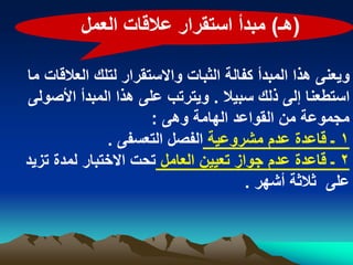 ‫(هـ) مبدأ استقرار عالقات العمل‬

‫وٌعنى هذا المبدأ كفالة الثبات واالستقرار لتلك العالقات ما‬
‫استطعنا إلى ذلك سبٌال . وٌترتب على هذا المبدأ األصولى‬
                      ‫مجموعة من القواعد الهامة وهى :‬
              ‫1 ـ قاعدة عدم مشروعٌة الفصل التعسفى .‬
‫2 ـ قاعدة عدم جواز تعٌٌن العامل تحت االختبار لمدة تزٌد‬
                                       ‫على ثالثة أشهر .‬
 