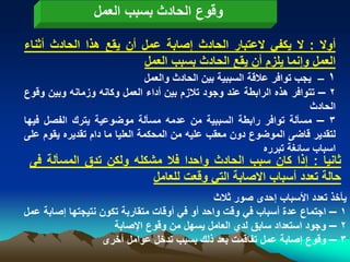 ‫وقوع الحادث بسبب العمل‬

‫أوال : ال ٌكفً العتبار الحادث إصابة عمل أن ٌقع هذا الحادث أثناء‬
                        ‫العمل وإنما ٌلزم أن ٌقع الحادث بسبب العمل‬
                        ‫1 – ٌجب توافر عالقة السببٌة بٌن الحادث والعمل‬
‫2 – تتوافر هذه الرابطة عند وجود تالزم بٌن أداء العمل وكانه وزمانه وبٌن وقوع‬
                                                                      ‫الحادث‬
‫3 – مسألة توافر رابطة السببٌة من عدمه مسألة موضوعٌة ٌترك الفصل فٌها‬
‫لتقدٌر قاضى الموضوع دون معقب علٌه من المحكمة العلٌا ما دام تقدٌره ٌقوم على‬
                                                          ‫اسباب سابؽة تبرره‬
 ‫ثانٌا : إذا كان سبب الحادث واحدا فال مشكله ولكن تدق المسألة فى‬
                         ‫حالة تعدد أسباب االصابة التً وقعت للعامل‬
                                              ‫ٌأخذ تعدد األسباب إحدى صور ثالث‬
‫1 – اجتماع عدة أسباب فً وقت واحد أو فً أوقات متقاربة تكون نتٌجتها إصابة عمل‬
                     ‫2 – وجود استعداد سابق لدي العامل ٌسهل من وقوع اإلصابة‬
                   ‫3 – وقوع إصابة عمل تفاقمت بعد ذلك بسبب تدخل عوامل أخرى‬
 