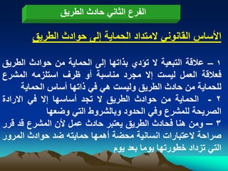 ‫الفرع الثانً حادث الطرٌق‬

        ‫األساس القانونً المتداد الحماٌة إلى حوادث الطرٌق‬

‫1 – عالقة التبعٌة ال تؤدي بذاتها إلى الحماٌة من حوادث الطرٌق‬
‫فعالقة العمل لٌست إال مجرد مناسبة أو ظرؾ استلزمه المشرع‬
      ‫للحماٌة من حادث الطرٌق ولٌست هً فً ذاتها أساس الحماٌة‬
‫2 - الحماٌة من حوادث الطرٌق ال تجد أساسها إال فً االرادة‬
              ‫الصرٌحة للمشرع وفً الحدود وبالشروط التً وضعها‬
‫3 – ومن هنا فحادث الطرٌق ٌعتبر حادث عمل ألن المشرع قد قرر‬
‫صراحة العتبارات انسانٌة محضة أهمها حماٌته ضد حوادث المرور‬
                               ‫التً تزداد خطورتها ٌوما بعد ٌوم‬
 
