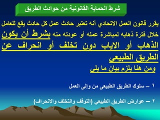 ‫شرط الحماٌة القانونٌة من حوادث الطرٌق‬

‫ٌقرر قانون العمل االتحادي أنه تعتبر حادث عمل كل حادث ٌقع للعامل‬
‫خالل فترة ذهابه لمباشرة عمله أو عودته منه بشرط أن ٌكون‬
‫الذهاب أو االٌاب دون تخلؾ أو انحراؾ عن‬
                                  ‫الطرٌق الطبٌعً‬
                                    ‫ومن هنا ٌلزم بٌان ما ٌلً‬

                           ‫1 – سلوك الطرٌق الطبٌعى من وإلى العمل‬

            ‫2 – عوارض الطرٌق الطبٌعً (التوقؾ والتخلؾ واالنحراؾ)‬
 