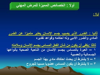 ‫أوال : الخصابص الممٌزة للمرض المهنً‬
                                                             ‫أوال :‬




 ‫ثانٌا : الضرر الذي ٌصٌب جسم اإلنسان ٌعتبر متمٌزا عن الضرر‬
                  ‫المادي والضرر األدبً وله أحكامه وقواعد تقدٌره‬
   ‫ثالثا :ٌكفً أن ٌكون من شأن الفعل المساس بجسم اإلنسان وسالمته‬
‫1 – العبرة بالمساس بجسم اإلنسان من الناحٌة الصحٌة بأنواعها‬
                                             ‫الجسمانٌة والعصبٌة‬
                   ‫2 – ال ٌشترط أن ٌحدث احتكاك مادي بهذا الجسم‬
             ‫3 – ال ٌشترط أن ٌكون المساس عضوٌا مسببا للجروح‬
 