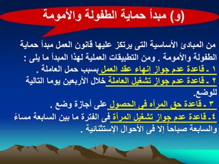 ‫(و) مبدأ حماٌة الطفولة واألمومة‬

  ‫من المبادئ األساسٌة التى ٌرتكز علٌها قانون العمل مبدأ حماٌة‬
   ‫الطفولة واألمومة . ومن التطبٌقات العملٌة لهذا المبدأ ما ٌلى :‬
        ‫1 ـ قاعدة عدم جواز إنهاء عقد العمل بسبب حمل العاملة .‬
    ‫2 ـ قاعدة عدم جواز تشؽٌل العاملة خالل األربعٌن ٌوما التالٌة‬
                                                            ‫للوضع.‬
             ‫3 ـ قاعدة حق المرأه فى الحصول على أجازة وضع .‬
‫4ـ قاعدة عدم جواز تشؽٌل المرأة فى الفترة ما بٌن السابعة مساء‬
‫ً‬
                      ‫والسابعة صباحا ً إال فى األحوال اإلستثنابٌة .‬
 