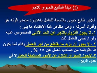 ‫(ز) مبدأ الطابع الحٌوى لألجر‬

 ‫لألجر طابع حٌوى بالنسبة للعامل باعتباره مصدر قوته هو‬
          ‫وأفراد أسرته ، ومن مظاهر هذا االهتمام ما ٌلى :‬
 ‫1ـ ال ٌجوز النزول باألجر عن الحد األدنى المنصوص علٌه‬
                                    ‫ولو ارتضى العامل ذلك‬
‫2 ـ ال ٌجوز أن ٌزٌد ما ٌقتطع من أجر العامل وفاء لما ٌكون‬
                 ‫قد اقترضه من صاحب العمل عن 51 % .‬
   ‫3ـ الٌجوز الحجز أو التنازل عن األجور المستحقة للعامل إال فى‬
                                                  ‫حدود الربع .‬
 