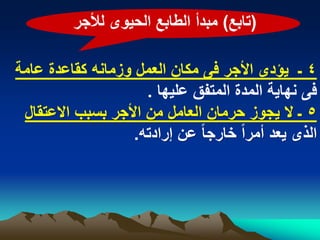 ‫(تابع) مبدأ الطابع الحٌوى لألجر‬

‫4 ـ ٌؤدى األجر فى مكان العمل وزمانه كقاعدة عامة‬
                     ‫فى نهاٌة المدة المتفق علٌها .‬
 ‫5 ـ ال ٌجوز حرمان العامل من األجر بسبب االعتقال‬
                   ‫الذى ٌعد أمراً خارجا ً عن إرادته.‬
 