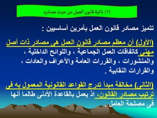 ‫(2) ذاثّة لاهٍن الػمو من شّح مطادرى‬

             ‫تتمٌز مصادر قانون العمل بأمرٌن أساسٌٌن :‬
‫(األول) أن معظم مصادر قانون العمل هى مصادر ذات أصل‬
     ‫مهنً كاتفاقات العمل الجماعٌة ، واللوابح الداخلٌة ،‬
    ‫والمنشورات ، والقررات العامة واألعراؾ والعادات ،‬
                                     ‫والقرارات النقابٌة .‬
‫(الثانى) مخالفة مبدأ تدرج القواعد القانونٌة المعمول به فى‬
 ‫ترتٌب مصادر القانون، اذ ٌعمل بالقاعدة األدنى طالما أنها‬
                                      ‫فى مصلحة العامل .‬
 
