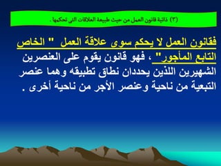 ‫(3) ذاثّة لاهٍن الػمو من شّح ؼبّػة الػاللات الجَ ثصنمٌا .‬

‫فقانون العمل ال ٌحكم سوى عالقة العمل " الخاص‬
 ‫التابع المأجور" ، فهو قانون ٌقوم على العنصرٌن‬
‫الشهٌرٌن اللذٌن ٌحددان نطاق تطبٌقه وهما عنصر‬
 ‫التبعٌة من ناحٌة وعنصر األجر من ناحٌة أخرى .‬
 
