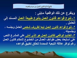 ‫(ثابع) ذاثّة لاهٍن الػمو من شّح والػّجي:‬

                        ‫وٌتفرع عن تلك الواقعٌة ماٌلى :‬
‫1ـ تنوع قواعد قانون العمل بتنوع طبٌعة العمل المسند إلى‬
                                                ‫العامل .‬
 ‫2ـ تنوع قواعد قانون العمل تبعا لظروؾ شخص العامل وجنسه ،‬
                                                    ‫وجنسٌته .‬
‫3ـ الطابع الواقعً لقانون العمل هو الذي أملى على المشرع النص‬
‫على استبعاد بعض طوابؾ العمال من الخضوع ألحكام قانون العمل‬
           ‫رؼم توافر عالقة التبعٌة المحددة لنطاق تطبٌق قواعده‬
 