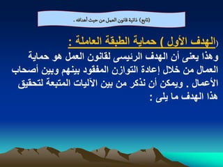 ‫(ثابع) ذاثّة لاهٍن الػمو من شّح اًدافي .‬

              ‫(الهدؾ األول ) حماٌة الطبقة العاملة :‬
   ‫وهذا ٌعنى أن الهدؾ الربٌسى لقانون العمل هو حماٌة‬
‫العمال من خالل إعادة التوازن المفقود بٌنهم وبٌن أصحاب‬
 ‫األعمال . وٌمكن أن نذكر من بٌن اآللٌات المتبعة لتحقٌق‬
                                    ‫هذا الهدؾ ما ٌلى :‬
 
