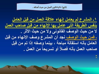 ‫(ثابع) ذاثّة لاهٍن الػمو من شّح اًدافي .‬


    ‫1ـ المشرع لم ٌعامل إنهاء عالقة العمل من قبل العامل‬
‫بنفس الطرٌقة التى عامل بها اإلنهاء من قبل صاحب العمل‬
         ‫ال من حٌث الوصؾ القانونى وال من حٌث األثر .‬
‫ـ فمن حٌث الوصؾ نجد أن المشرع وصؾ اإلنهاء من قبل‬
    ‫العامل بأنه استقالة مباحة ، بٌنما وصفه إذا تم من قبل‬
           ‫صاحب العمل بأنه فصالً أو تسرٌحا ً من العمل .‬
                                                       ‫ـ‬
 