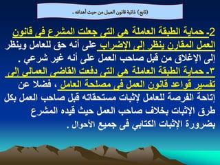 ‫(ثابع) ذاثّة لاهٍن الػمو من شّح اًدافي .‬

  ‫2ـ حماٌة الطبقة العاملة هً التى جعلت المشرع فى قانون‬
‫العمل المقارن ٌنظر إلى اإلضراب على أنه حق للعامل وٌنظر‬
    ‫إلى اإلؼالق من قبل صاحب العمل على أنه ؼٌر شرعً .‬
 ‫3ـ حماٌة الطبقة العاملة هً التى دفعت القاضى العمالً إلى‬
    ‫تفسٌر قواعد قانون العمل فى مصلحة العامل ، فضال عن‬
‫إتاحة الفرصة للعامل إلثبات مستحقاته قبل صاحب العمل بكل‬
       ‫طرق اإلثبات بخالؾ صاحب العمل حٌث قٌده المشرع‬
                ‫بضرورة اإلثبات الكتابً فى جمٌع األحوال .‬
 