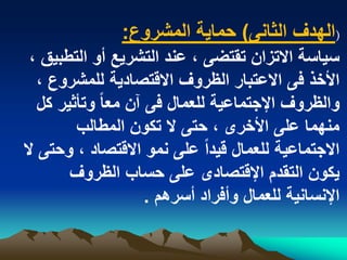 ‫(الهدؾ الثانى) حماٌة المشروع:‬
 ‫سٌاسة االتزان تقتضى ، عند التشرٌع أو التطبٌق ،‬
   ‫األخذ فى االعتبار الظروؾ االقتصادٌة للمشروع ،‬
   ‫والظروؾ اإلجتماعٌة للعمال فى آن معا ً وتأثٌر كل‬
         ‫منهما على األخرى ، حتى ال تكون المطالب‬
‫االجتماعٌة للعمال قٌداً على نمو االقتصاد ، وحتى ال‬
        ‫ٌكون التقدم اإلقتصادى على حساب الظروؾ‬
                      ‫اإلنسانٌة للعمال وأفراد أسرهم .‬
 