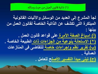 ‫(6) ذاثّة لاهٍن الػمو من شّح وصائلي‬

     ‫لجأ المشرع إلى العدٌد من الوسابل واآللٌات القانونٌة‬
  ‫المبتكرة التى تكشؾ عن الذاتٌة الخاصة لقانون العمل من‬
                                                    ‫بٌنها :‬
        ‫(أ) اسباغ الصفة اآلمرة على قواعد قانون العمل .‬
‫(2) االستعانة بنوعٌة من الجزاءات ذات الطبٌعة الخاصة .‬
  ‫(ب) تقرٌر نظم وإجراءات خاصة للتقاضى فى المنازعات‬
                                                 ‫العمالٌة .‬
                    ‫(ج) تبنى مبدأ التفسٌر األصلح للعامل .‬
 