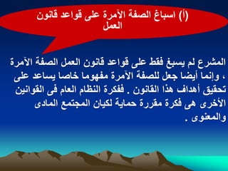 ‫(أ) اسباغ الصفة اآلمرة على قواعد قانون‬
                       ‫العمل‬


‫المشرع لم ٌسبػ فقط على قواعد قانون العمل الصفة اآلمرة‬
 ‫، وإنما أٌضا جعل للصفة اآلمرة مفهوما خاصا ٌساعد على‬
 ‫تحقٌق أهداؾ هذا القانون . ففكرة النظام العام فى القوانٌن‬
       ‫األخرى هى فكرة مقررة حماٌة لكٌان المجتمع المادى‬
                                               ‫والمعنوى .‬
 