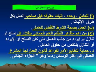 ‫(ومن هجائذ ًذى الفنرة ما ِلَ :‬


   ‫(أ) للعامل ، وحده ، إثبات حقوقه قبل صاحب العمل بكل‬
                                         ‫طرق اإلثبات .‬
                 ‫(ب) العمل بصحة الشرط األفضل للعامل .‬
‫(ج) من أهم مظاهر النظام العام الحمابى بطالن كل صلح أو‬
 ‫تنازل أو إبراء من جانب العامل متى كان الصلح أو اإلبراء‬
                     ‫أو التنازل ٌنتقص من حقوق العامل .‬
   ‫د ـ حماٌة للطابع اآلمر لقواعد قانون العمل لجأ المشرع‬
   ‫العمالى الى اكثر الوسابل ردعا وهو " الجزاء الجنابى .‬
 