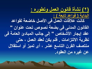 ‫(2) نشأة قانون العمل وتطوره :‬
                            ‫البداٌة ( قواعد تابعة ) :‬
   ‫كانت عالقات العمل فى األصل خاضعة لقواعد‬
   ‫القانون المدنى فى بضعة نصوص تحت عنوان "‬
‫عقد إٌجار األشخاص " إلى جانب المبادئ العامة فى‬
       ‫نظرٌة االلتزامات . فلم ٌكن لعقد العمل ، حتى‬
  ‫منتصؾ القرن التاسع عشر ، أى تمٌز أو استقالل‬
                             ‫عن ؼٌره من العقود.‬
 