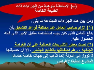 ‫(ب) االستعانة بنوعٌة من الجزاءات ذات‬
                 ‫الطبٌعة الخاصة‬

                   ‫ومن بٌن هذه الجزاءات المبتدعة ما ٌلى :‬
    ‫(1) الزام صاحب العامل عند مخالفة قواعد التشؽٌل بأن‬
‫ٌدفع للعامل الذى كان ٌجب استخدامه مقابل األجر الذى فاته‬
                                            ‫الحصول علٌه.‬
        ‫(2) نصت بعض التشرٌعات العمالٌة على أن الؽرامة‬
 ‫الجنابٌة ، رؼم احتفاظها بالطابع الجنابى ، إال أن حصٌلتها‬
      ‫ال تؤول إلى الدولة إنما تذهب إلى جهات خاصة حددها‬
                                    ‫المشرع تحقٌقا ألؼراض‬
 