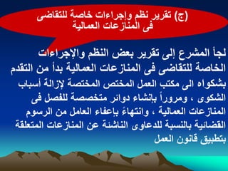 ‫(ج) تقرٌر نظم وإجراءات خاصة للتقاضى‬
               ‫فى المنازعات العمالٌة‬

       ‫لجأ المشرع إلى تقرٌر بعض النظم واإلجراءات‬
‫الخاصة للتقاضى فى المنازعات العمالٌة بدأ من التقدم‬
  ‫بشكواه الى مكتب العمل المختص المختصة إلزالة أسباب‬
     ‫الشكوى ، ومروراً بإنشاء دوابر متخصصة للفصل فى‬
    ‫المنازعات العمالٌة ، وانتهاء بإعفاء العامل من الرسوم‬
                            ‫ً‬
 ‫القضابٌة بالنسبة للدعاوى الناشبة عن المنازعات المتعلقة‬
                                     ‫بتطبٌق قانون العمل‬
 