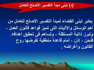 ‫(د) تبنى مبدأ التفسٌر األصلح للعامل‬


 ‫ٌعتبر تبنى القضاء لمبدأ التفسٌر األصلح للعامل من‬
‫أهم الوسابل واآللٌات التى تمٌز قواعد قانون العمل ،‬
  ‫وتبرز ذاتٌة المستقلة ، وتساهم فى تحقٌق أهدافه.‬
     ‫فنحن ، إذن ، أمام قاعدة منطقٌة تفرضها روح‬
                               ‫القانون وأؼراضه .‬
 