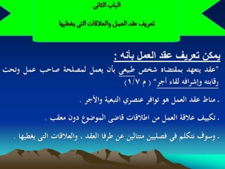 ‫الباب الداهَ‬
                  ‫ثػرِف غكد الػمو والػاللات الجَ ِغؽٌّا‬


                                        ‫ٌمكن تعرٌؾ عقد العمل بأنه :‬
‫”عقد يتعهد بمقتضاه شخص طبيعى بأن يعمل لمصلحة صاحب عمل وتحت‬
                               ‫رقابتو وإشرافو لقاء أجر“ ( م 7/1)‬
                         ‫ـ مناط عقد العمل ىو توافر عنصري التبعية واألجر .‬
             ‫ـ تكييف عالقة العمل من اطالقات قاضى الموضوع دون معقب .‬
   ‫ـ وسوف نتكلم في فصليين متتالين عن طرفا العقد ، والعالقات التى يغطيها .‬
 