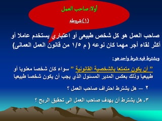 ‫اول: ضاشب الػمو‬
                         ‫(1) شروؼي‬

‫صاحب العمل هو كل شخص طبٌعى أو اعتباري ٌستخدم عامال أو‬
‫أكثر لقاء أجر مهما كان نوعه ( م 5/1 من قانون العمل العمانى)‬
                                            ‫وِشجرط فّي شرط واشد ًٍ :‬
 ‫” أن ٌكون متمتعا بالشخصٌة القانونٌة ” سواء كان شخصا معنوٌا أو‬
 ‫طبٌعٌا وذلك بعكس المدٌر المسبول الذي ٌجب أن ٌكون شخصا طبٌعٌا‬
                        ‫هل ٌشترط احتراؾ صاحب العمل ؟‬     ‫2–‬
          ‫3ـ هل ٌشترط أن ٌهدؾ صاحب العمل الى تحقٌق الربح ؟‬
 