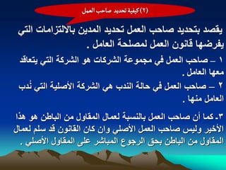 ‫(2) هّفّة ثصدِد ضاشب الػمو‬

 ‫ٌقصد بتحدٌد صاحب العمل تحدٌد المدٌن بااللتزامات التً‬
                    ‫ٌفرضها قانون العمل لمصلحة العامل .‬
 ‫1 – صاحب العمل فً مجموعة الشركات هو الشركة التً ٌتعاقد‬
                                               ‫معها العامل .‬
 ‫2 – صاحب العمل فً حالة الندب هً الشركة األصلٌة التً ندب‬
    ‫ُ‬
                                               ‫العامل منها .‬
‫3ـ كما أن صاحب العمل بالنسبة لعمال المقاول من الباطن هو هذا‬
‫األخٌر ولٌس صاحب العمل األصلً وان كان القانون قد سلم لعمال‬
  ‫المقاول من الباطن بحق الرجوع المباشر على المقاول األصلً .‬
 