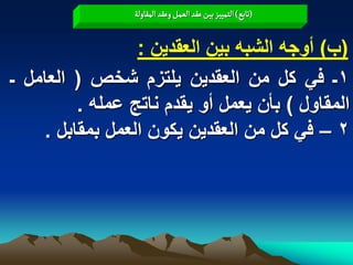 ‫(ثابع) الجمّّز بّن غكد الػمو وغكد المكاولة‬


                 ‫(ب) أوجه الشبه بٌن العقدٌن :‬
‫1ـ فً كل من العقدٌن ٌلتزم شخص ( العامل ـ‬
         ‫المقاول ) بأن ٌعمل أو ٌقدم ناتج عمله .‬
    ‫2 – فً كل من العقدٌن ٌكون العمل بمقابل .‬
 