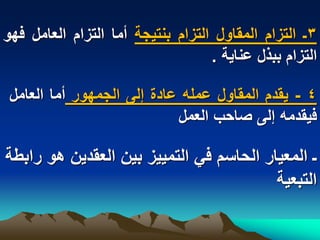 ‫3ـ التزام المقاول التزام بنتٌجة أما التزام العامل فهو‬
                                   ‫التزام ببذل عناٌة .‬

 ‫4 - ٌقدم المقاول عمله عادة إلى الجمهور أما العامل‬
                            ‫فٌقدمه إلى صاحب العمل‬

‫ـ المعٌار الحاسم فً التمٌٌز بٌن العقدٌن هو رابطة‬
                                         ‫التبعٌة‬
 