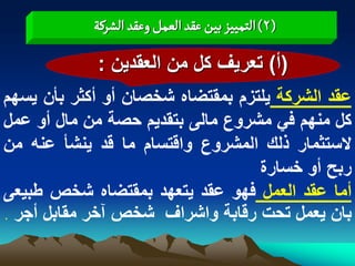 ‫(2) الجمّّز بّن غكد الػمو وغكد الشرهة‬

            ‫(أ) تعرٌؾ كل من العقدٌن :‬
‫عقد الشركة ٌلتزم بمقتضاه شخصان أو أكثر بأن ٌسهم‬
‫كل منهم فً مشروع مالى بتقدٌم حصة من مال أو عمل‬
‫الستثمار ذلك المشروع واقتسام ما قد ٌنشأ عنه من‬
                                  ‫ربح أو خسارة‬
‫أما عقد العمل فهو عقد ٌتعهد بمقتضاه شخص طبٌعى‬
‫بان ٌعمل تحت رقابة واشراؾ شخص آخر مقابل أجر .‬
 