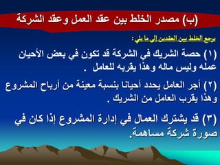 ‫(ب) مصدر الخلط بٌن عقد العمل وعقد الشركة‬
                                ‫ِرزع الخلػ بّن الػكدِن إلَ ما ِلُ :‬
   ‫(1) حصة الشرٌك فً الشركة قد تكون فً بعض األحٌان‬
                  ‫عمله ولٌس ماله وهذا ٌقربه للعامل .‬
‫(2) أجر العامل ٌحدد أحٌانا بنسبة معٌنة من أرباح المشروع‬
                         ‫وهذا ٌقرب العامل من الشرٌك .‬
  ‫(3) قد ٌشترك العمال فً إدارة المشروع إذا كان فً‬
                            ‫صورة شركة مساهمة.‬
 