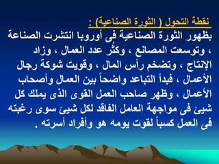 ‫نقطة التحول ( الثورة الصناعٌة) :‬
‫بظهور الثورة الصناعٌة فى أوروبا انتشرت الصناعة‬
                         ‫ُ‬
      ‫، وتوسعت المصانع ، وكثر عدد العمال ، وزاد‬
  ‫اإلنتاج ، وتضخم رأس المال ، وقوٌت شوكة رجال‬
   ‫األعمال ، فبدأ التباعد واضحا ً بٌن العمال وأصحاب‬
 ‫األعمال ، وظهر صاحب العمل القوى الذى ٌملك كل‬
‫شٌا فى مواجهة العامل الفاقد لكل شٌا سوى رؼبته‬
      ‫فى العمل كسبا ً لقوت ٌومه هو وأفراد أسرته .‬
 