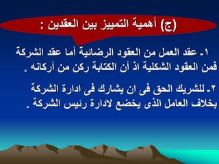‫(ج) أهمٌة التمٌٌز بٌن العقدٌن :‬

‫1ـ عقد العمل من العقود الرضابٌة أما عقد الشركة‬
  ‫فمن العقود الشكلٌة اذ أن الكتابة ركن من أركانه .‬
   ‫2ـ للشرٌك الحق فى ان ٌشارك فى ادارة الشركة‬
  ‫بخالؾ العامل الذى ٌخضع الدارة ربٌس الشركة .‬
 