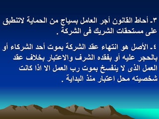 ‫3ـ أحاط القانون أجر العامل بسٌاج من الحماٌة التنطبق‬
                 ‫على مستحقات الشرٌك فى الشركة .‬
‫4ـ األصل هو انتهاء عقد الشركة بموت أحد الشركاء أو‬
    ‫بالحجر علٌه أو بفقده الشرؾ واالعتبار بخالؾ عقد‬
      ‫العمل الذى ال ٌنفسخ بموت رب العمل اال اذا كانت‬
                     ‫شخصٌته محل اعتبار منذ البداٌة .‬
 