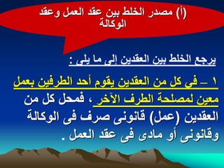 ‫(أ) مصدر الخلط بٌن عقد العمل وعقد‬
                   ‫الوكالة‬

           ‫ٌرجع الخلط بٌن العقدٌن إلى ما ٌلى :‬
‫1 – فً كل من العقدٌن ٌقوم أحد الطرفٌن بعمل‬
  ‫معٌن لمصلحة الطرؾ اآلخر ، فمحل كل من‬
  ‫العقدٌن (عمل) قانونى صرؾ فى الوكالة‬
         ‫وقانونى أو مادى فى عقد العمل .‬
 