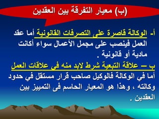 ‫(ب) معٌار التفرقة بٌن العقدٌن‬

  ‫أ- الوكالة قاصرة على التصرفات القانونٌة أما عقد‬
    ‫العمل فٌنصب على مجمل األعمال سواء أكانت‬
                              ‫مادٌة أو قانونٌة .‬
 ‫ب – عالقة التبعٌة شرط البد منه فً عالقات العمل‬
‫أما فً الوكالة فالوكٌل صاحب قرار مستقل فً حدود‬
    ‫وكالته ، وهذا هو المعٌار الحاسم فى التمٌٌز بٌن‬
                                          ‫العقدٌن .‬
 