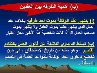 ‫(ب) أهمٌة التفرقة بٌن العقدٌن‬

 ‫(أ) ٌنتهى عقد الوكالة بموت أحد طرفٌه بخالؾ عقد‬
    ‫العمل الذى ٌنتهى حتما بموت العامل وال ٌنتهى بموت‬
‫صاحب العمل اال اذا كانت شخصٌة هذا األخٌر محل اعتبار‬

‫(ب) تسقط الدعاوى الناشبة عن قانون العمل بالتقادم‬
 ‫القصٌر ، وهو سنة من تارٌخ االستحقاق ، فى حٌن‬
‫تخضع دعاوى عقد الوكالة للقواعد العامة فى التقادم‬
                                          ‫المسقط .‬
 