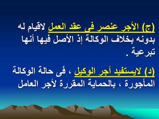 ‫(ج) األجر عنصر فى عقد العمل القٌام له‬
  ‫بدونه بخالؾ الوكالة إذ األصل فٌها أنها‬
                                ‫تبرعٌة .‬
‫(د) الٌستفٌد أجر الوكٌل ، فى حالة الوكالة‬
 ‫المأجورة ، بالحماٌة المقررة ألجر العامل‬
 