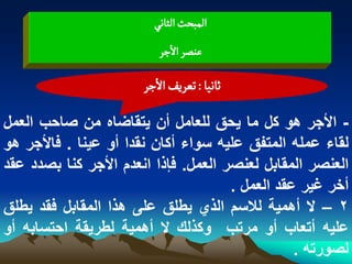 ‫المبصح الداهُ‬
                          ‫غوطر الزر‬

                       ‫خاهّا : ثػرِف الزر‬

‫- األجر هو كل ما ٌحق للعامل أن ٌتقاضاه من صاحب العمل‬
‫لقاء عمله المتفق علٌه سواء أكان نقدا أو عٌنا . فاألجر هو‬
‫العنصر المقابل لعنصر العمل. فإذا انعدم األجر كنا بصدد عقد‬
                                      ‫أخر ؼٌر عقد العمل .‬
‫2 – ال أهمٌة لالسم الذي ٌطلق على هذا المقابل فقد ٌطلق‬
‫علٌه أتعاب أو مرتب وكذلك ال أهمٌة لطرٌقة احتسابه أو‬
                                                 ‫لصورته .‬
 