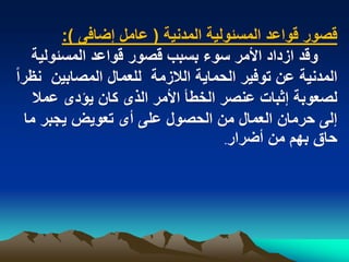 ‫قصور قواعد المسبولٌة المدنٌة ( عامل إضافى ):‬
    ‫وقد ازداد األمر سوء بسبب قصور قواعد المسبولٌة‬
‫المدنٌة عن توفٌر الحماٌة الالزمة للعمال المصابٌن نظراً‬
     ‫لصعوبة إثبات عنصر الخطأ األمر الذى كان ٌؤدى عمال‬
   ‫إلى حرمان العمال من الحصول على أى تعوٌض ٌجبر ما‬
                                     ‫حاق بهم من أضرار.‬
 