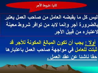 ‫خاهّا : شروط الزر‬

‫لٌس كل ما ٌقبضه العامل من صاحب العمل ٌعتبر‬
 ‫بالضرورة أجر وإنما البد من توافر شروط معٌنة‬
                       ‫العتباره من قبٌل األجر‬
  ‫أوال : ٌجب أن تكون المبالػ المكونة لألجر قد‬
‫ثبتت للعامل فً مواجهة صاحب العمل باعتبارها‬
                     ‫حقا ناشبا عن عقد العمل .‬
 