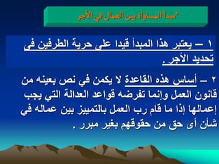 ‫*مبدا المشاواة بّن الػمال فُ الزر‬

‫1 – ٌعتبر هذا المبدأ قٌدا على حرٌة الطرفٌن فى‬
                                  ‫تحدٌد األجر .‬
‫2 – أساس هذه القاعدة ال ٌكمن فً نص بعٌنه من‬
‫قانون العمل وإنما تفرضه قواعد العدالة التً ٌجب‬
‫إعمالها إذا ما قام رب العمل بالتمٌٌز بٌن عماله فً‬
            ‫شأن أى حق من حقوقهم بؽٌر مبرر .‬
 