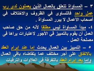 ‫3 – المساواة تتعلق بالعمال الذٌن ٌعملون لدى رب‬
 ‫عمل واحد فالتساوى فً الظروؾ واالختالؾ فً‬
                   ‫أصحاب األعمال ال ٌبرر المساواة .‬
 ‫4- مبدأ المساواة لٌس مطلقا ألنه من حق صاحب‬
 ‫العمل أن ٌقوم بالتمٌٌز قً األجور العتبارات ٌراها فى‬
                                       ‫مصلحة العمل .‬
‫5 – التمٌٌز بٌن العمال ٌحدث إما عند إبرام العقد‬
‫باالتفاق على أجر مختلؾ عما ٌتقاضاه باقى العمال‬
   ‫وإما بعد إبرام العقد بالتفرقة فً العالوات والترقٌات‬
 