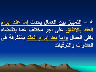 ‫5 – التمٌٌز بٌن العمال ٌحدث إما عند إبرام‬
‫العقد باالتفاق على أجر مختلؾ عما ٌتقاضاه‬
‫باقى العمال وإما بعد إبرام العقد بالتفرقة فً‬
                          ‫العالوات والترقٌات‬
 