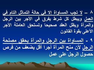 ‫8 – ال تجب المساواة إال فً حالة التماثل التام فً‬
‫العمل وٌبطل كل شرط ٌفرق فً األجر بٌن الرجل‬
‫والمرآة وٌظل العقد صحٌحا وتستحق العاملة األجر‬
                                 ‫األعلى بقوة القانون‬
‫9 - المساواة بٌن الرجل والمرآة ٌحقق مصلحة‬
‫الرجل ألن منح المرآة أجرا أقل ٌضعؾ من فرص‬
                    ‫حصول الرجل على عمل‬
 