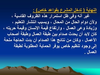 ‫النهاٌة ( تدخل المشرع بقواعد خاص) :‬
     ‫ؼٌر أنه وفى ظل استمرار هذه الظروؾ القاسٌة ،‬
      ‫وألن دوام الحال من المحال ، وبسبب انتشار التعلٌم ،‬
‫وزٌادة وعى العمال ، وارتفاع قٌمة اإلنسان وقٌمة حرٌته ،‬
   ‫كان البد أن ٌحدث صدام بٌن طبقة العمال وطبقة أصحاب‬
 ‫األعمال ، وكان من نتابج هذا الصدام أن بدت الحاجة ملحة‬
       ‫إلى وجود تنظٌم خاص ٌوفر الحماٌة المطلوبة لطبقة‬
                                                 ‫العمال .‬
 