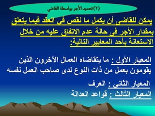 ‫(2) ثصدِد الزر بٍاصؽة الكاعُ‬

 ‫ٌمكن للقاضى أن ٌكمل ما نقص فً العقد فٌما ٌتعلق‬
   ‫بمقدار األجر فى حالة عدم االتفاق علٌه من خالل‬
                     ‫االستعانة بأحد المعاٌٌر التالٌة:‬

   ‫المعٌار األول : ما ٌتقاضاه العمال اآلخرون الذٌن‬
‫ٌقومون بعمل من ذات النوع لدى صاحب العمل نفسه‬
                                 ‫المعٌار الثانً : العرؾ‬
                          ‫المعٌار الثالث : قواعد العدالة‬
 